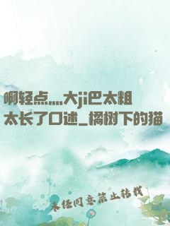 啊轻点灬大ji巴太粗太长了口述