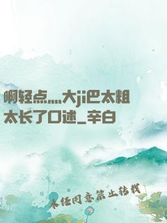 啊轻点灬大ji巴太粗太长了口述