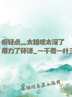 啊轻点灬太粗嗯太深了用力了师傅