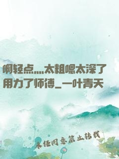 啊轻点灬太粗嗯太深了用力了师傅
