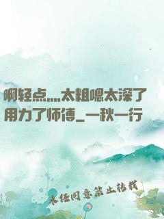啊轻点灬太粗嗯太深了用力了师傅