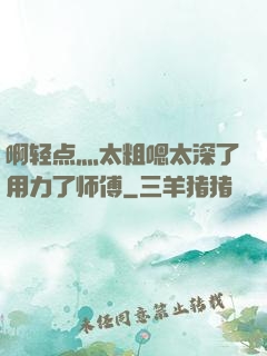 啊轻点灬太粗嗯太深了用力了师傅