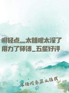 啊轻点灬太粗嗯太深了用力了师傅