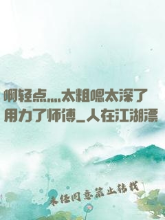 啊轻点灬太粗嗯太深了用力了师傅