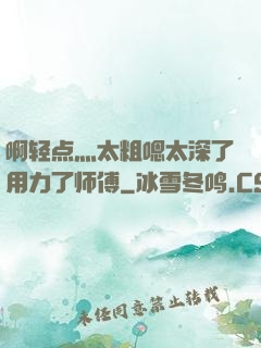 啊轻点灬太粗嗯太深了用力了师傅