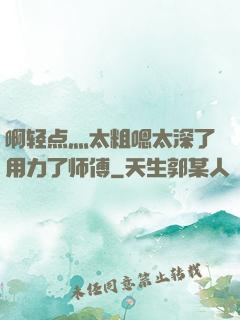 啊轻点灬太粗嗯太深了用力了师傅