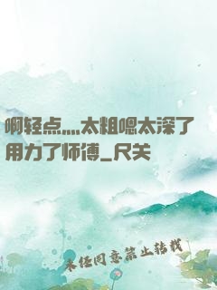 啊轻点灬太粗嗯太深了用力了师傅