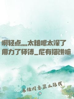啊轻点灬太粗嗯太深了用力了师傅
