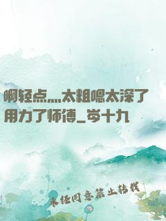 啊轻点灬太粗嗯太深了用力了师傅