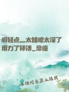 啊轻点灬太粗嗯太深了用力了师傅