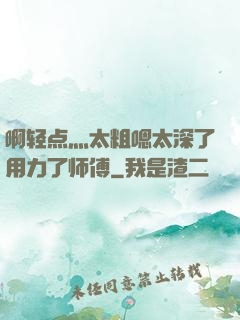 啊轻点灬太粗嗯太深了用力了师傅