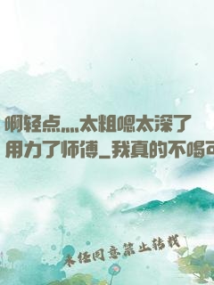 啊轻点灬太粗嗯太深了用力了师傅