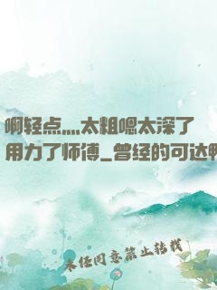 啊轻点灬太粗嗯太深了用力了师傅
