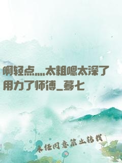 啊轻点灬太粗嗯太深了用力了师傅
