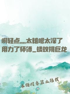 啊轻点灬太粗嗯太深了用力了师傅