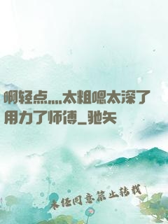 啊轻点灬太粗嗯太深了用力了师傅