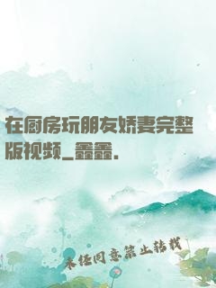 在厨房玩朋友娇妻完整版视频