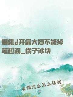 塞跳d开最大挡不能掉笔趣阁