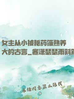 女主从小被秘药催熟养大的古言