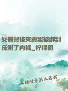 女刑警被夹震蛋被绑到床脱了内裤