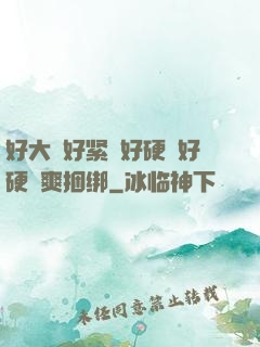 好大⋯好紧⋯好硬⋯好硬⋯爽捆绑