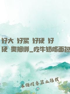 好大⋯好紧⋯好硬⋯好硬⋯爽捆绑