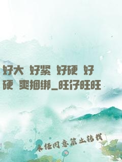 好大⋯好紧⋯好硬⋯好硬⋯爽捆绑