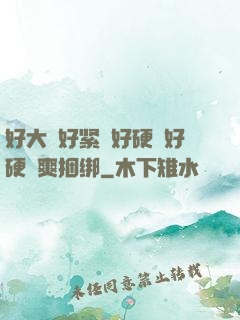 好大⋯好紧⋯好硬⋯好硬⋯爽捆绑