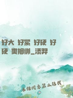 好大⋯好紧⋯好硬⋯好硬⋯爽捆绑