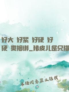 好大⋯好紧⋯好硬⋯好硬⋯爽捆绑