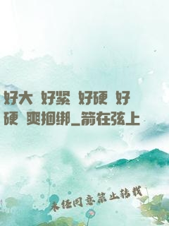 好大⋯好紧⋯好硬⋯好硬⋯爽捆绑