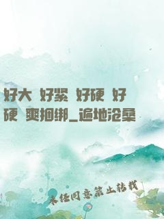 好大⋯好紧⋯好硬⋯好硬⋯爽捆绑