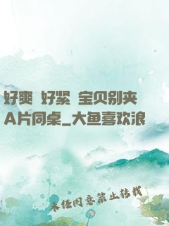 好爽⋯好紧⋯宝贝别夹A片同桌
