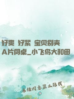好爽⋯好紧⋯宝贝别夹A片同桌