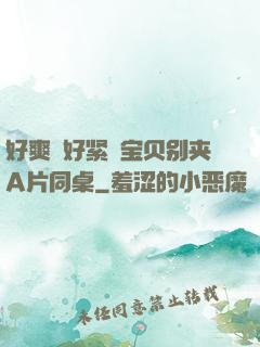 好爽⋯好紧⋯宝贝别夹A片同桌