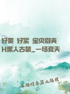 好爽⋯好紧⋯宝贝别夹H黑人古装