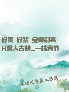 好爽⋯好紧⋯宝贝别夹H黑人古装
