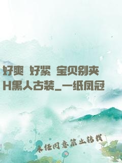好爽⋯好紧⋯宝贝别夹H黑人古装