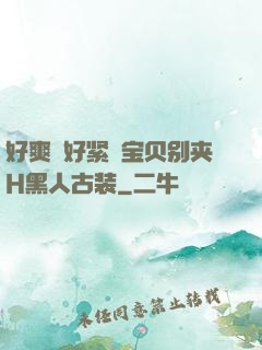 好爽⋯好紧⋯宝贝别夹H黑人古装