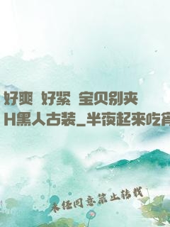 好爽⋯好紧⋯宝贝别夹H黑人古装