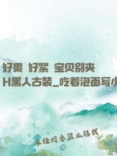 好爽⋯好紧⋯宝贝别夹H黑人古装