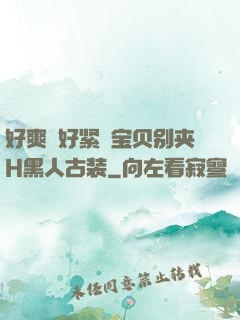 好爽⋯好紧⋯宝贝别夹H黑人古装