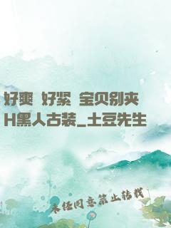好爽⋯好紧⋯宝贝别夹H黑人古装