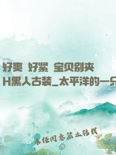 好爽⋯好紧⋯宝贝别夹H黑人古装