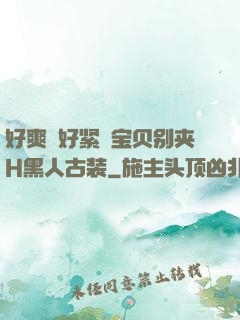 好爽⋯好紧⋯宝贝别夹H黑人古装