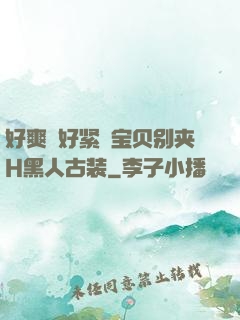 好爽⋯好紧⋯宝贝别夹H黑人古装