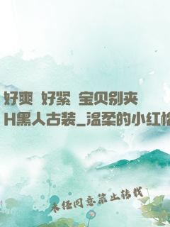 好爽⋯好紧⋯宝贝别夹H黑人古装