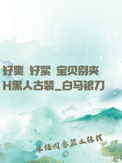 好爽⋯好紧⋯宝贝别夹H黑人古装