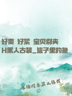 好爽⋯好紧⋯宝贝别夹H黑人古装