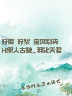 好爽⋯好紧⋯宝贝别夹H黑人古装